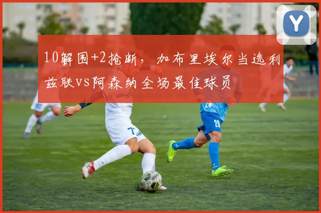 10解围+2抢断，加布里埃尔当选利兹联vs阿森纳全场最佳球员