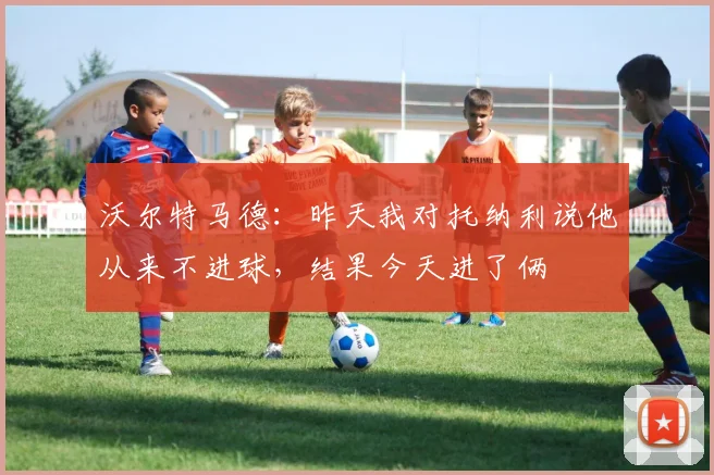 沃尔特马德：昨天我对托纳利说他从来不进球，结果今天进了俩