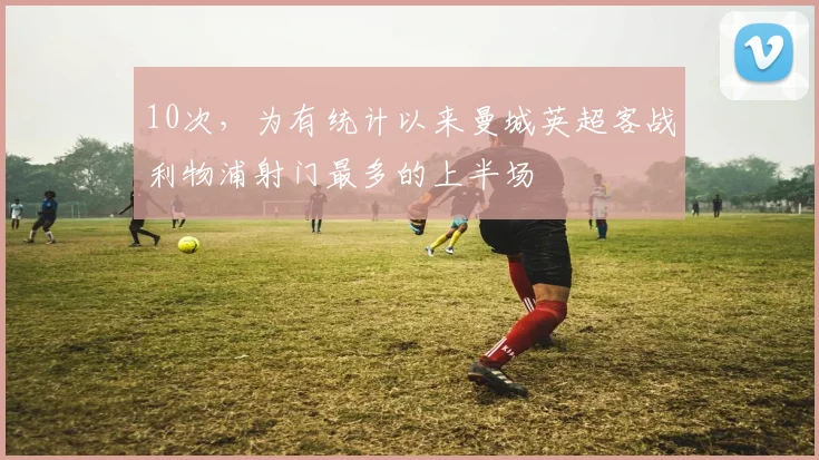 10次，为有统计以来曼城英超客战利物浦射门最多的上半场