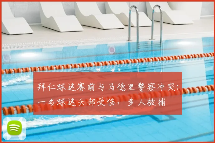 拜仁球迷赛前与马德里警察冲突：一名球迷头部受伤，多人被捕