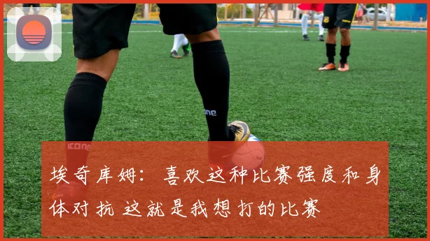 埃奇库姆：喜欢这种比赛强度和身体对抗 这就是我想打的比赛