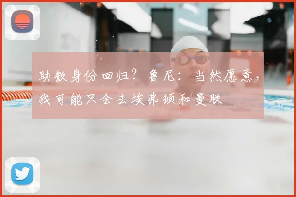 助教身份回归？鲁尼：当然愿意，我可能只会去埃弗顿和曼联